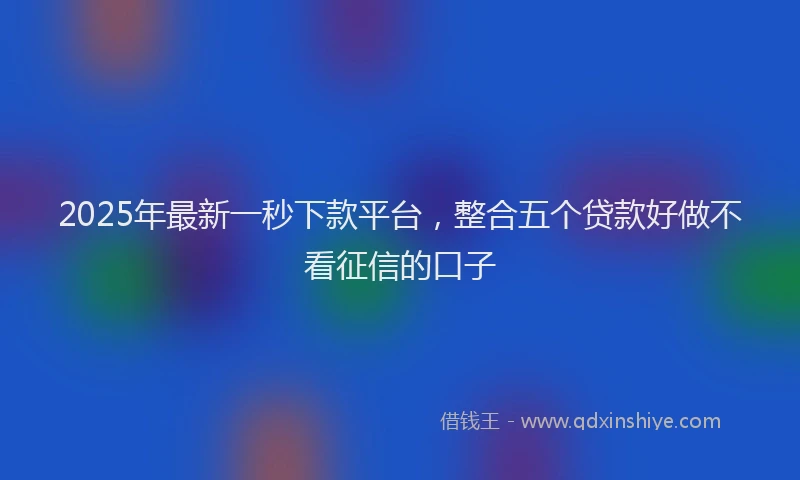 2025年最新一秒下款平台，整合五个贷款好做不看征信的口子