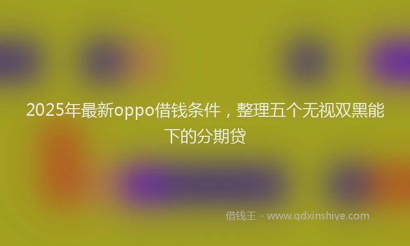 2025年最新oppo借钱条件，整理五个无视双黑能下的分期贷