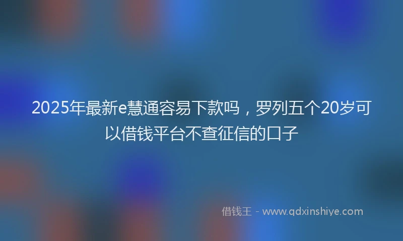 2025年最新e慧通容易下款吗，罗列五个20岁可以借钱平台不查征信的口子
