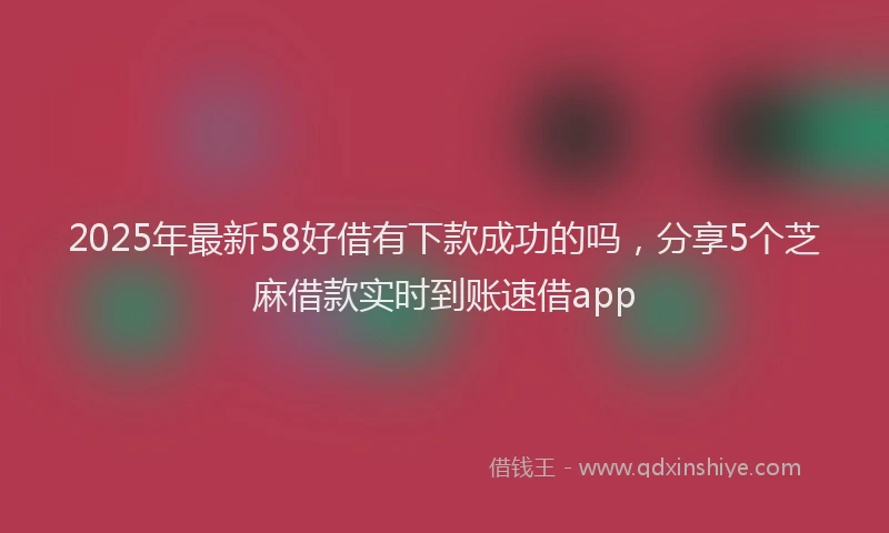 2025年最新58好借有下款成功的吗，分享5个芝麻借款实时到账速借app