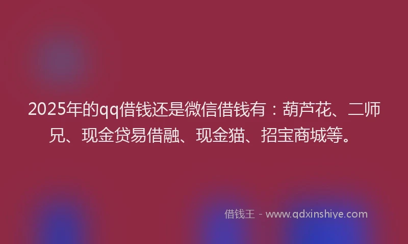 2025年的qq借钱还是微信借钱有：葫芦花、二师兄、现金贷易借融、现金猫、招宝商城等。