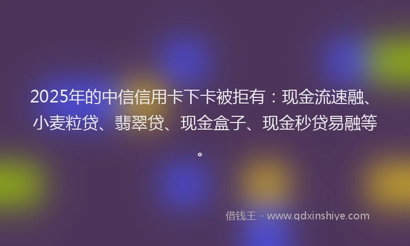 2025年的中信信用卡下卡被拒有：现金流速融、小麦粒贷、翡翠贷、现金盒子、现金秒贷易融等。