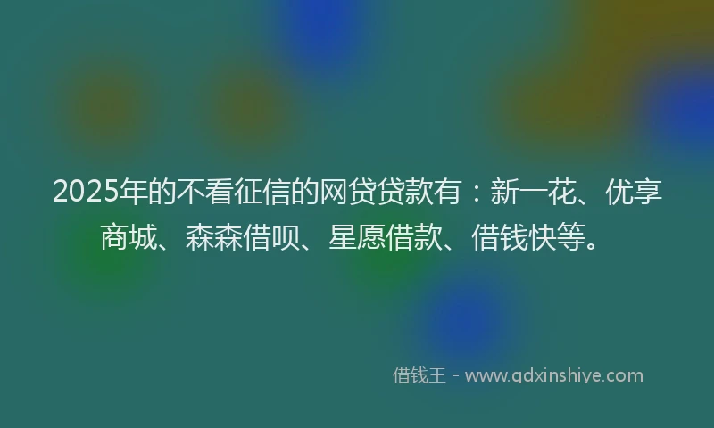 2025年的不看征信的网贷贷款有：新一花、优享商城、森森借呗、星愿借款、借钱快等。