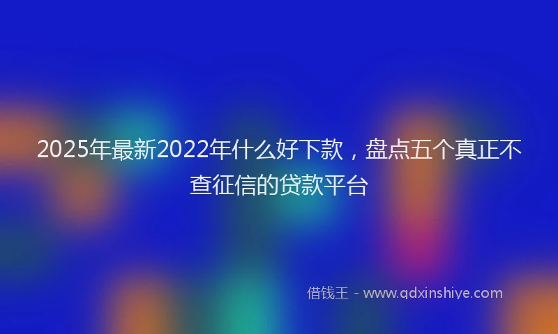 2025年最新2022年什么好下款，盘点五个真正不查征信的贷款平台