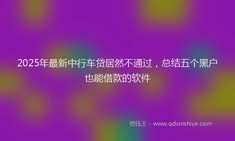 2025年最新中行车贷居然不通过，总结五个黑户也能借款的软件