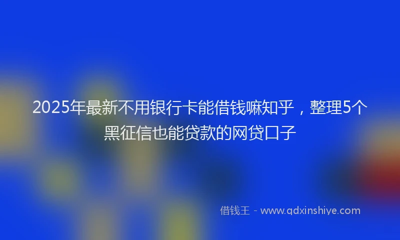 2025年最新不用银行卡能借钱嘛知乎，整理5个黑征信也能贷款的网贷口子
