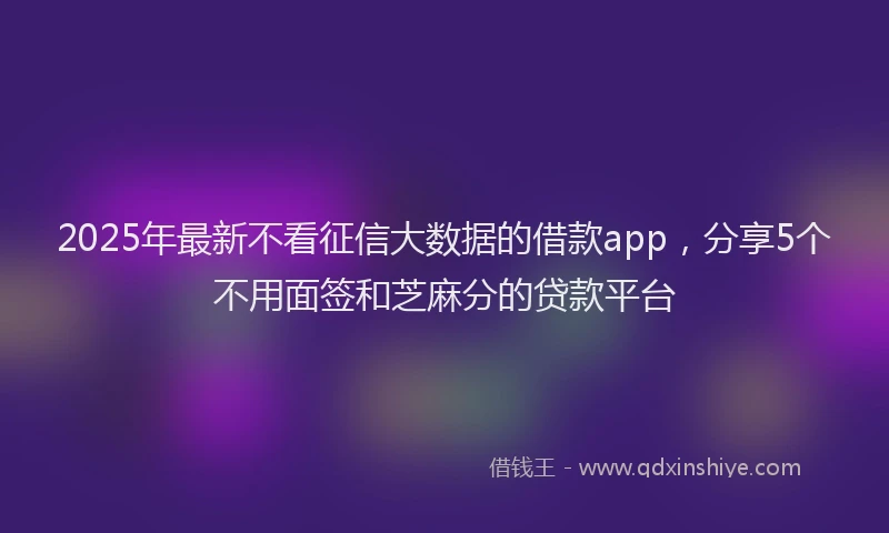 2025年最新不看征信大数据的借款app，分享5个不用面签和芝麻分的贷款平台