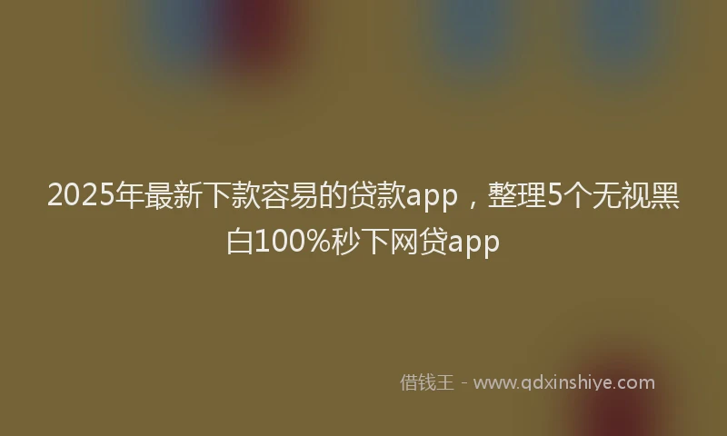 2025年最新下款容易的贷款app，整理5个无视黑白100%秒下网贷app
