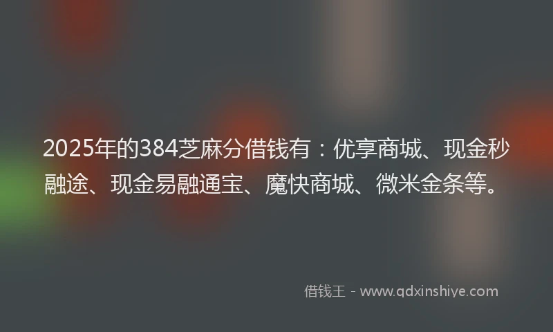 2025年的384芝麻分借钱有：优享商城、现金秒融途、现金易融通宝、魔快商城、微米金条等。