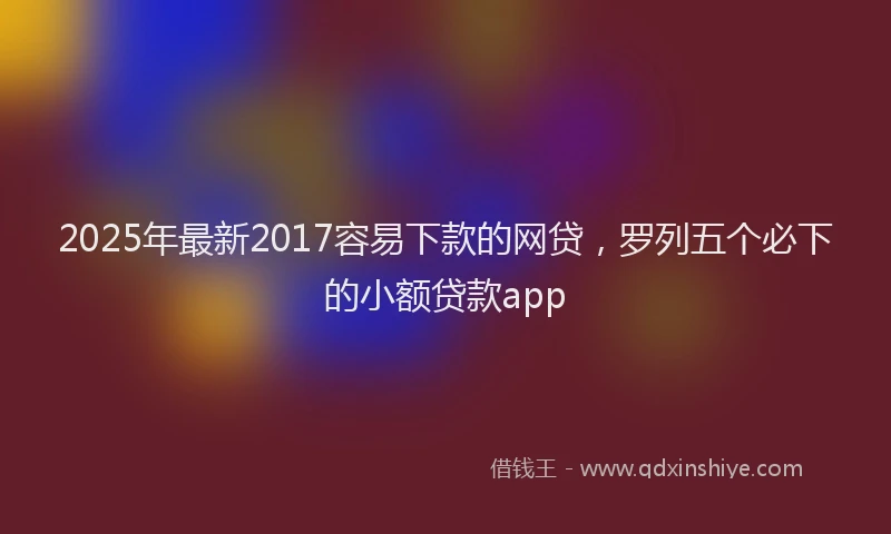 2025年最新2017容易下款的网贷，罗列五个必下的小额贷款app