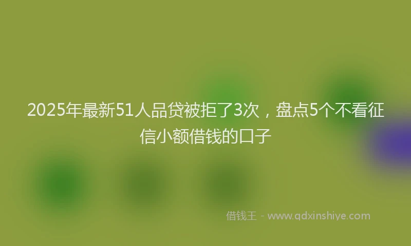 2025年最新51人品贷被拒了3次，盘点5个不看征信小额借钱的口子