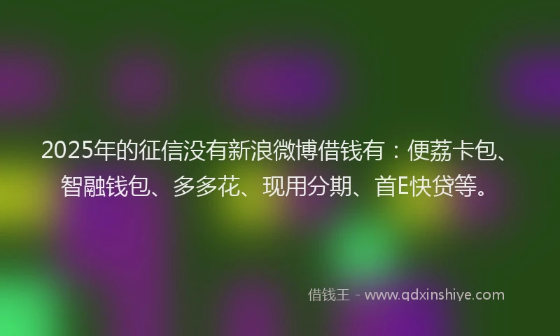 2025年的征信没有新浪微博借钱有：便荔卡包、智融钱包、多多花、现用分期、首E快贷等。