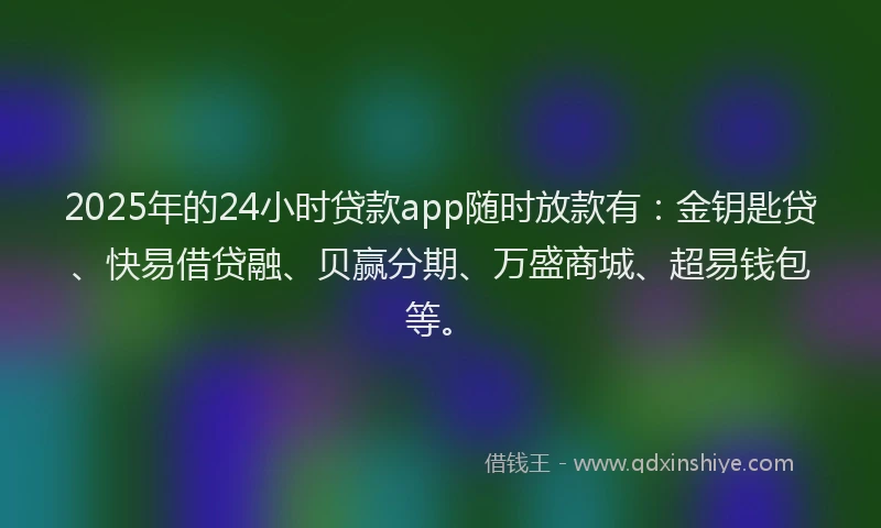 2025年的24小时贷款app随时放款有：金钥匙贷、快易借贷融、贝赢分期、万盛商城、超易钱包等。
