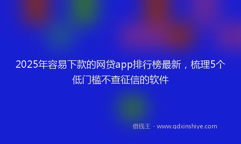2025年容易下款的网贷app排行榜最新，梳理5个低门槛不查征信的软件