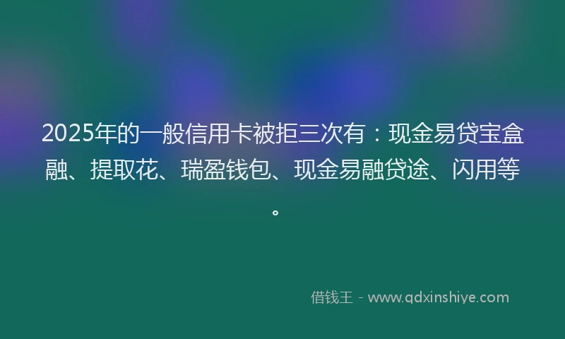 2025年的一般信用卡被拒三次有：现金易贷宝盒融、提取花、瑞盈钱包、现金易融贷途、闪用等。