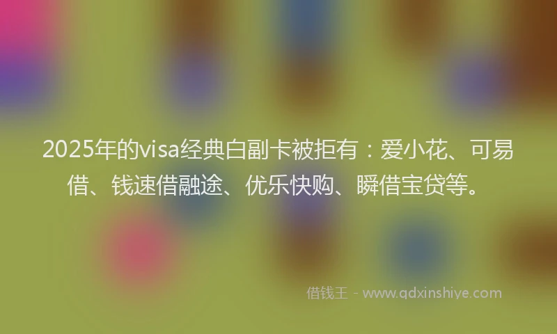 2025年的visa经典白副卡被拒有：爱小花、可易借、钱速借融途、优乐快购、瞬借宝贷等。