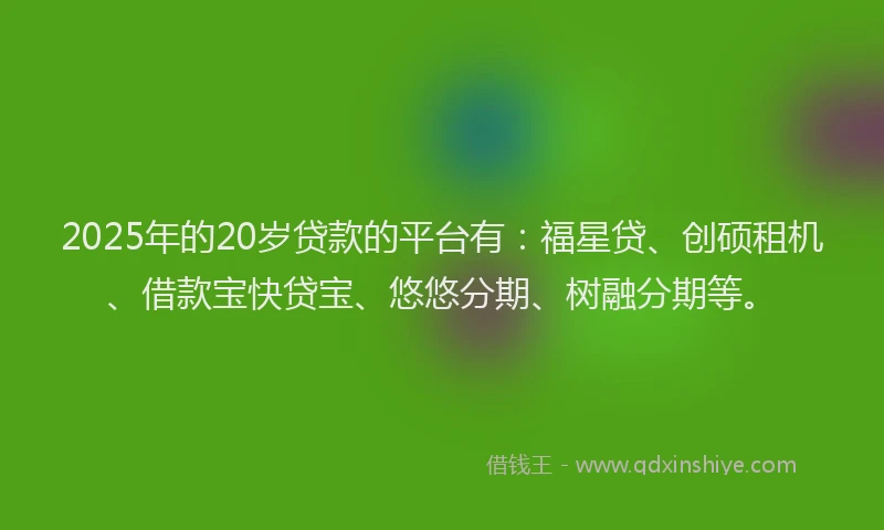 2025年的20岁贷款的平台有：福星贷、创硕租机、借款宝快贷宝、悠悠分期、树融分期等。