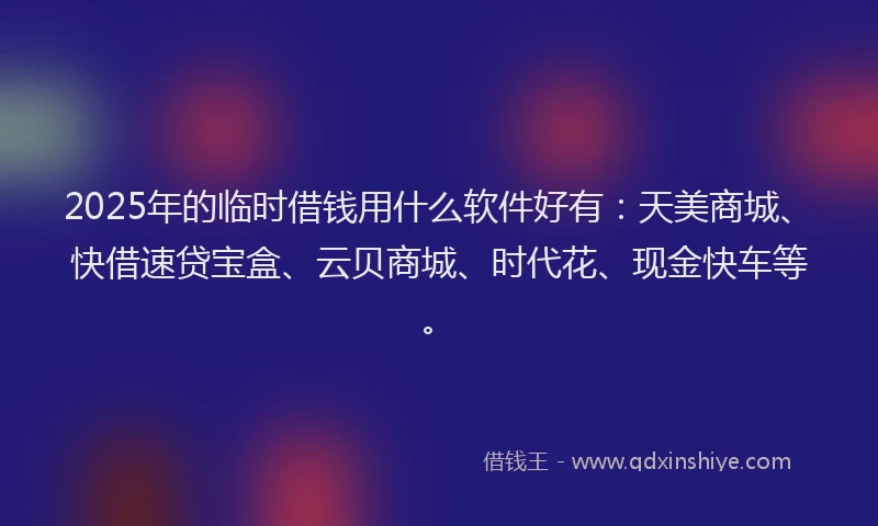 2025年的临时借钱用什么软件好有：天美商城、快借速贷宝盒、云贝商城、时代花、现金快车等。