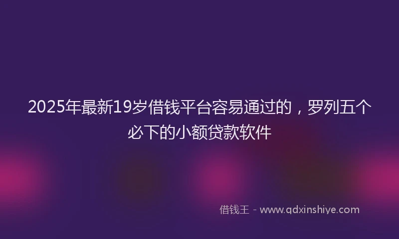 2025年最新19岁借钱平台容易通过的，罗列五个必下的小额贷款软件