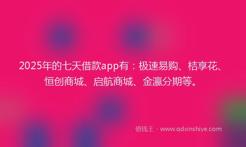 2025年的七天借款app有：极速易购、桔享花、恒创商城、启航商城、金瀛分期等。