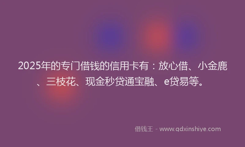 2025年的专门借钱的信用卡有：放心借、小金鹿、三枝花、现金秒贷通宝融、e贷易等。