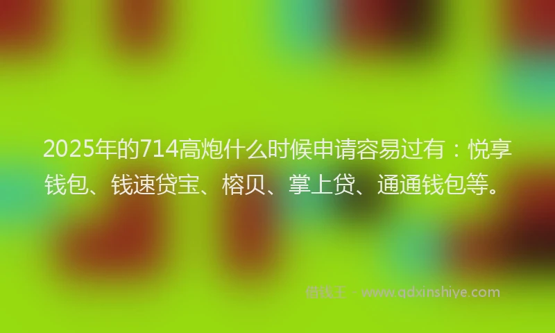 2025年的714高炮什么时候申请容易过有：悦享钱包、钱速贷宝、榕贝、掌上贷、通通钱包等。