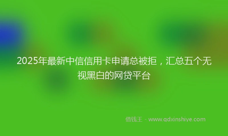 2025年最新中信信用卡申请总被拒，汇总五个无视黑白的网贷平台
