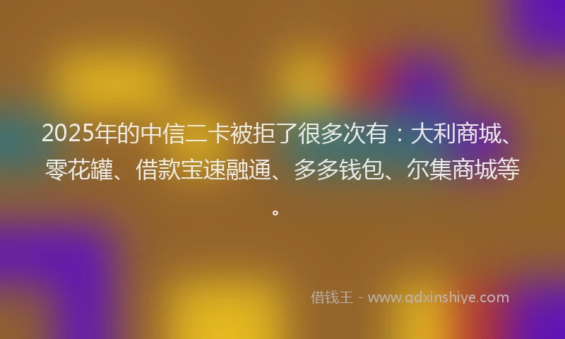 2025年的中信二卡被拒了很多次有：大利商城、零花罐、借款宝速融通、多多钱包、尔集商城等。