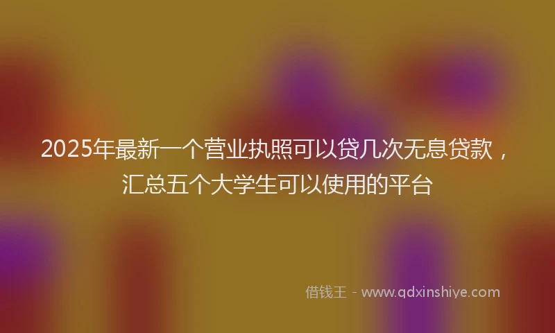 2025年最新一个营业执照可以贷几次无息贷款，汇总五个大学生可以使用的平台