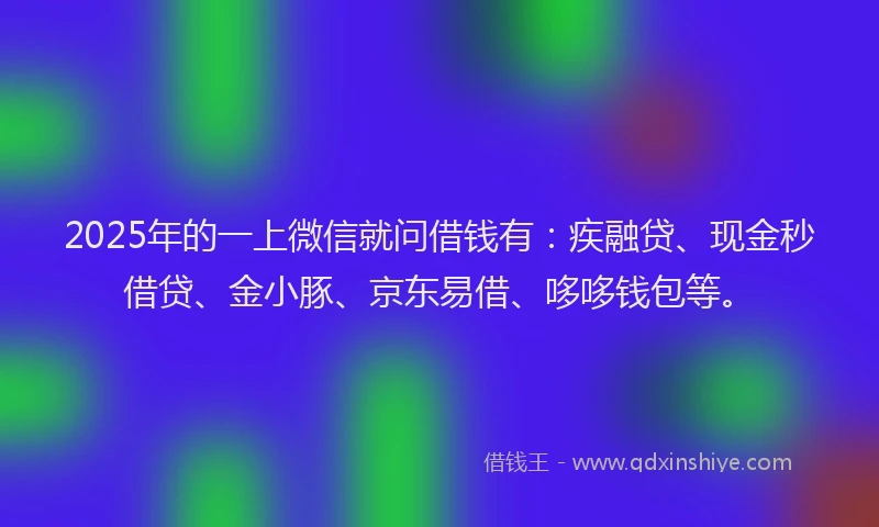 2025年的一上微信就问借钱有：疾融贷、现金秒借贷、金小豚、京东易借、哆哆钱包等。