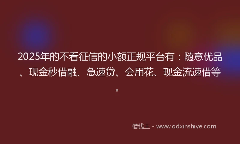 2025年的不看征信的小额正规平台有：随意优品、现金秒借融、急速贷、会用花、现金流速借等。