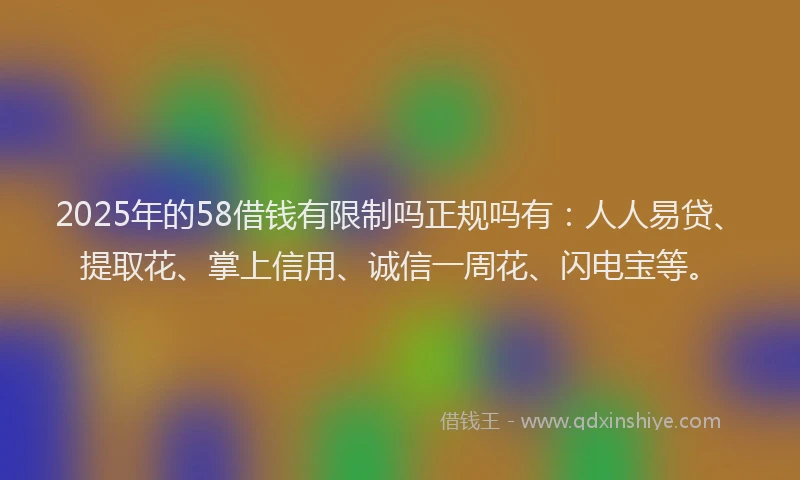 2025年的58借钱有限制吗正规吗有：人人易贷、提取花、掌上信用、诚信一周花、闪电宝等。