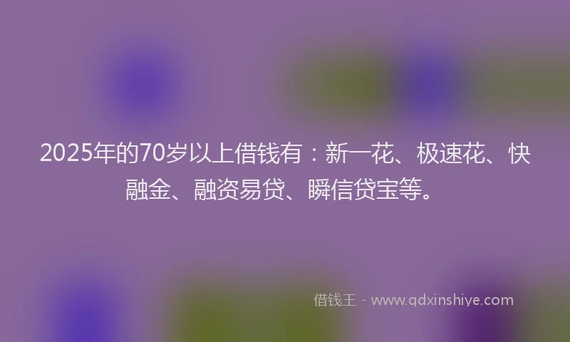 2025年的70岁以上借钱有：新一花、极速花、快融金、融资易贷、瞬信贷宝等。