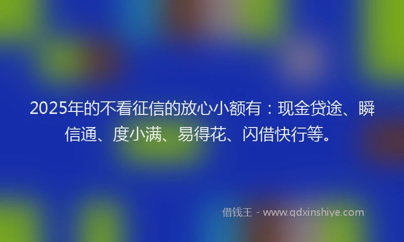 2025年的不看征信的放心小额有：现金贷途、瞬信通、度小满、易得花、闪借快行等。
