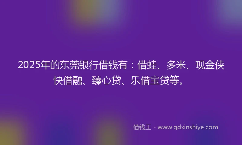 2025年的东莞银行借钱有：借蛙、多米、现金侠快借融、臻心贷、乐借宝贷等。