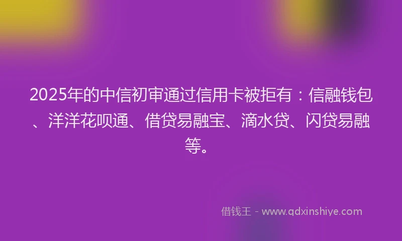 2025年的中信初审通过信用卡被拒有：信融钱包、洋洋花呗通、借贷易融宝、滴水贷、闪贷易融等。