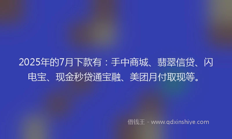 2025年的7月下款有：手中商城、翡翠信贷、闪电宝、现金秒贷通宝融、美团月付取现等。
