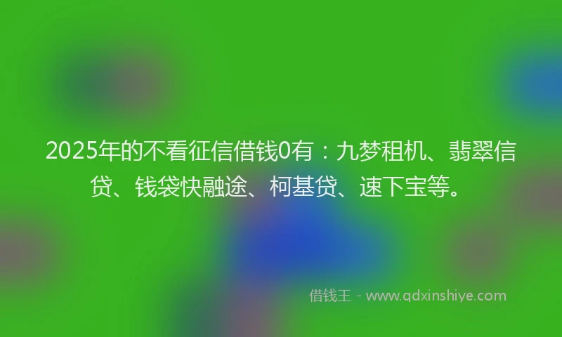 2025年的不看征信借钱0有：九梦租机、翡翠信贷、钱袋快融途、柯基贷、速下宝等。