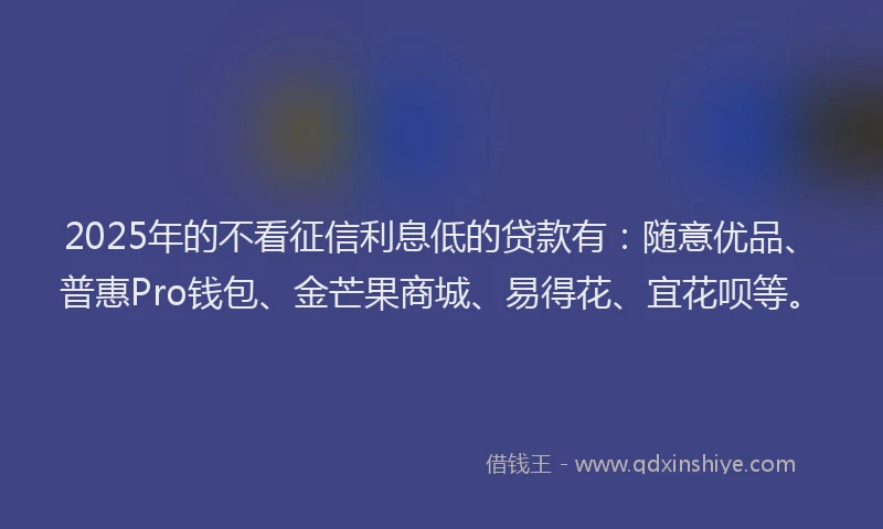 2025年的不看征信利息低的贷款有：随意优品、普惠Pro钱包、金芒果商城、易得花、宜花呗等。