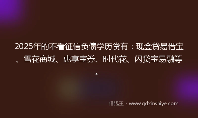 2025年的不看征信负债学历贷有：现金贷易借宝、雪花商城、惠享宝券、时代花、闪贷宝易融等。