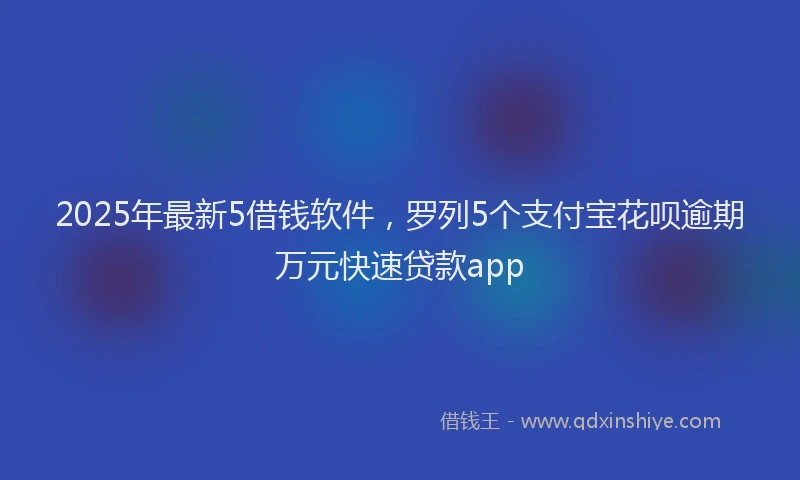 2025年最新5借钱软件，罗列5个支付宝花呗逾期万元快速贷款app