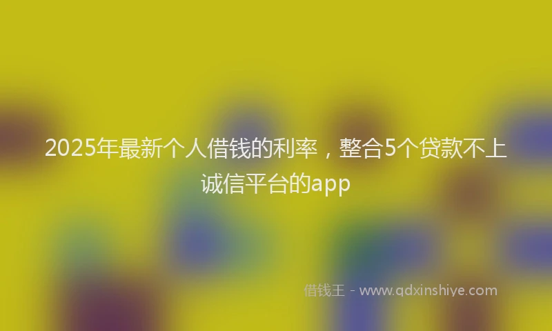 2025年最新个人借钱的利率，整合5个贷款不上诚信平台的app