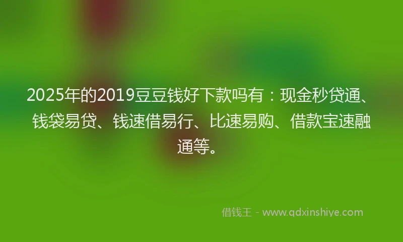 2025年的2019豆豆钱好下款吗有：现金秒贷通、钱袋易贷、钱速借易行、比速易购、借款宝速融通等。