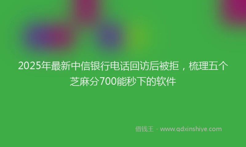 2025年最新中信银行电话回访后被拒，梳理五个芝麻分700能秒下的软件