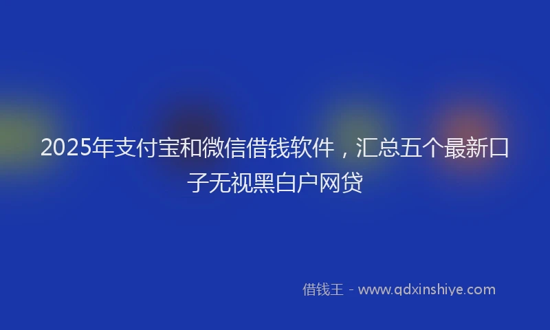 2025年支付宝和微信借钱软件，汇总五个最新口子无视黑白户网贷
