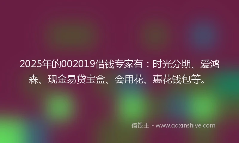 2025年的002019借钱专家有：时光分期、爱鸿森、现金易贷宝盒、会用花、惠花钱包等。