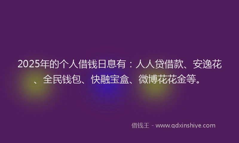 2025年的个人借钱日息有：人人贷借款、安逸花、全民钱包、快融宝盒、微博花花金等。