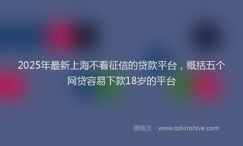 2025年最新上海不看征信的贷款平台，概括五个网贷容易下款18岁的平台