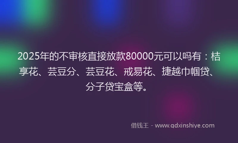 2025年的不审核直接放款80000元可以吗有：桔享花、芸豆分、芸豆花、戒易花、捷越巾帼贷、分子贷宝盒等。