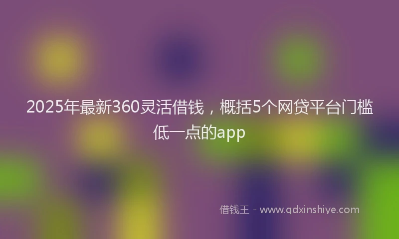 2025年最新360灵活借钱，概括5个网贷平台门槛低一点的app